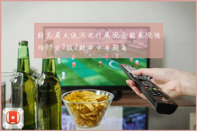 新无眉大侠沃尔什展现全能表现场均15分7板2断命中率超高