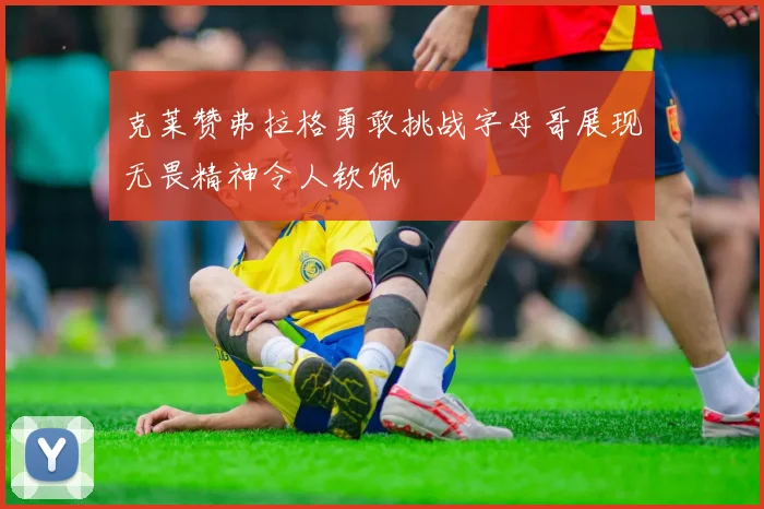 克莱赞弗拉格勇敢挑战字母哥展现无畏精神令人钦佩