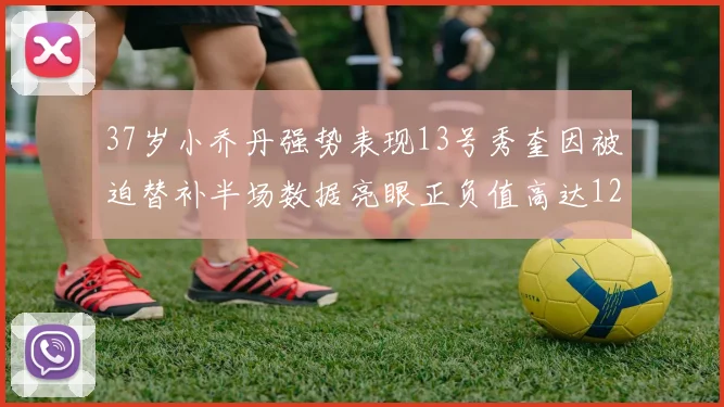 37岁小乔丹强势表现13号秀奎因被迫替补半场数据亮眼正负值高达12