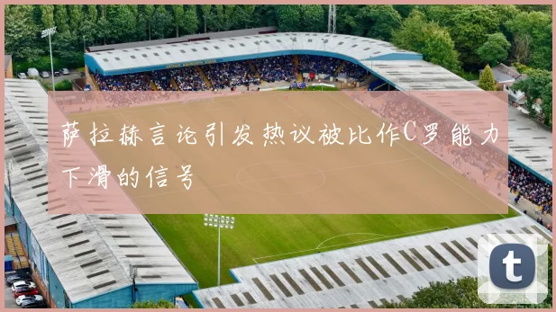 萨拉赫言论引发热议被比作C罗能力下滑的信号