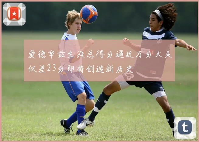 爱德华兹生涯总得分逼近万分大关仅差23分即将创造新历史