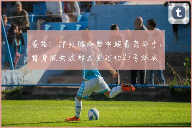董路：邝兆镭加盟中超青岛海牛，将身披曲波郑龙穿过的27号球衣