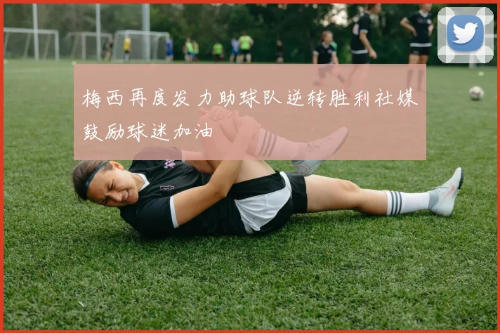 梅西再度发力助球队逆转胜利社媒鼓励球迷加油