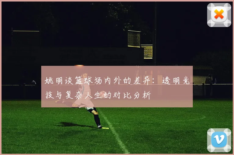 姚明谈篮球场内外的差异：透明竞技与复杂人生的对比分析
