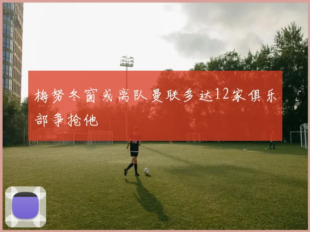 梅努冬窗或离队曼联多达12家俱乐部争抢他