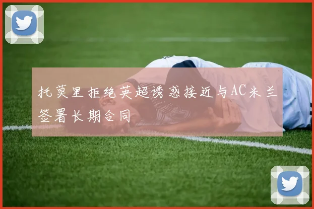托莫里拒绝英超诱惑接近与AC米兰签署长期合同