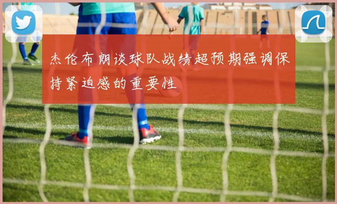 杰伦布朗谈球队战绩超预期强调保持紧迫感的重要性