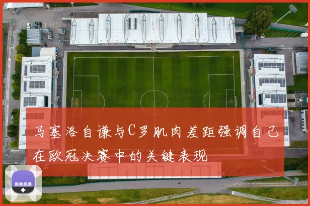 马塞洛自谦与C罗肌肉差距强调自己在欧冠决赛中的关键表现