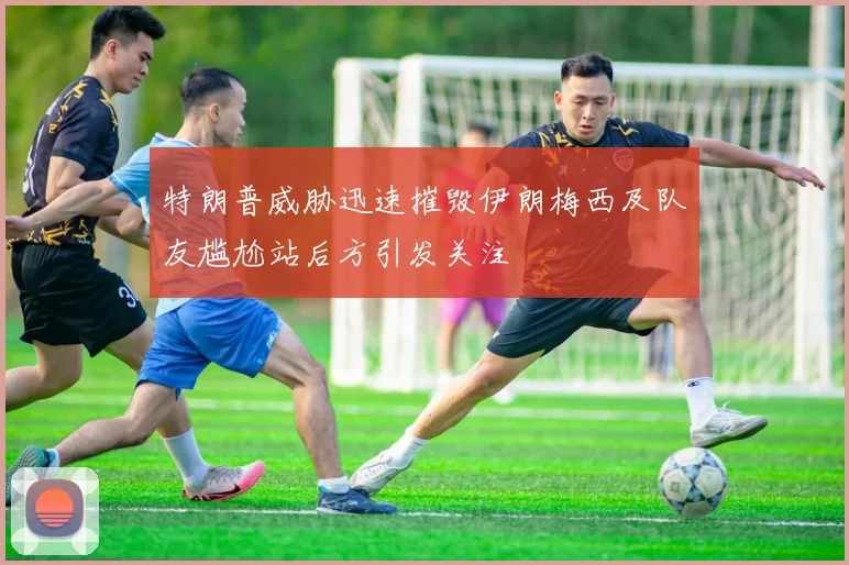 特朗普威胁迅速摧毁伊朗梅西及队友尴尬站后方引发关注