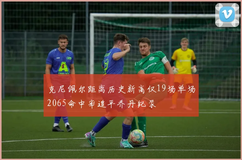 克尼佩尔距离历史新高仅19场单场2065命中率追平乔丹纪录