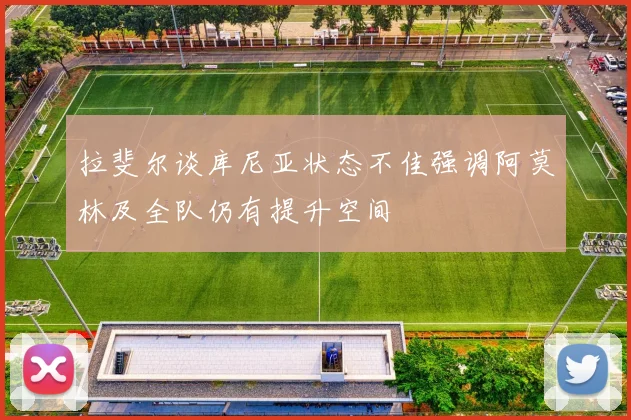 拉斐尔谈库尼亚状态不佳强调阿莫林及全队仍有提升空间