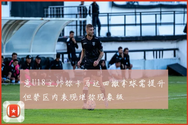 意U18主帅称卡马达回撤拿球需提升但禁区内表现堪称现象级