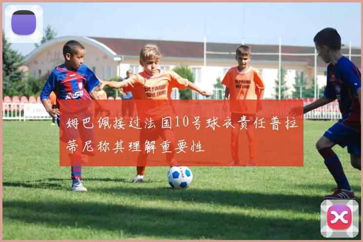 姆巴佩接过法国10号球衣责任普拉蒂尼称其理解重要性