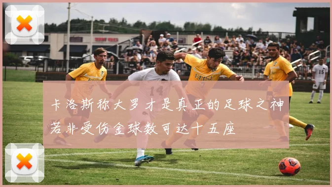 卡洛斯称大罗才是真正的足球之神若非受伤金球数可达十五座