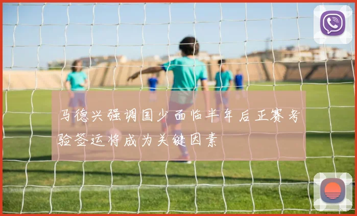 马德兴强调国少面临半年后正赛考验签运将成为关键因素